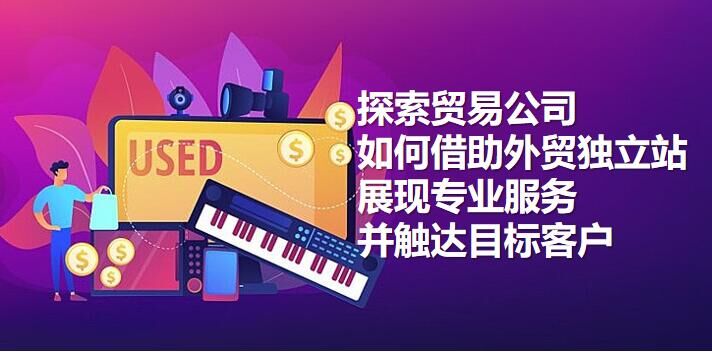 探索贸易公司如何借助外贸独立站展现专业服务并触达目标客户